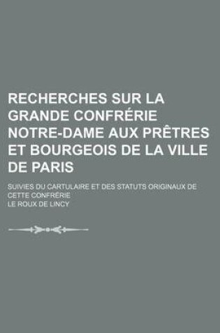 Cover of Recherches Sur La Grande Confrerie Notre-Dame Aux Pretres Et Bourgeois de La Ville de Paris; Suivies Du Cartulaire Et Des Statuts Originaux de Cette C