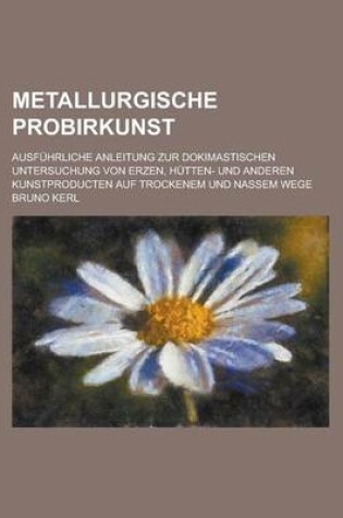 Cover of Metallurgische Probirkunst; Ausfuhrliche Anleitung Zur Dokimastischen Untersuchung Von Erzen, Hutten- Und Anderen Kunstproducten Auf Trockenem Und Nassem Wege