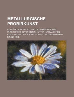 Book cover for Metallurgische Probirkunst; Ausfuhrliche Anleitung Zur Dokimastischen Untersuchung Von Erzen, Hutten- Und Anderen Kunstproducten Auf Trockenem Und Nassem Wege