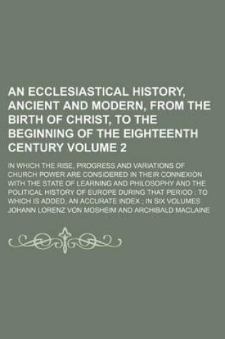 Cover of An Ecclesiastical History, Ancient and Modern, from the Birth of Christ, to the Beginning of the Eighteenth Century Volume 2; In Which the Rise, Progress and Variations of Church Power Are Considered in Their Connexion with the State of Learning and Phil