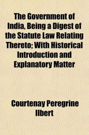 Cover of The Government of India, Being a Digest of the Statute Law Relating Thereto; With Historical Introduction and Explanatory Matter