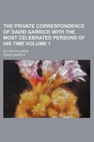 Cover of The Private Correspondence of David Garrick with the Most Celebrated Persons of His Time Volume 1; In Two Volumes