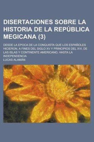 Cover of Disertaciones Sobre La Historia de La Republica Megicana; Desde La Epoca de La Conquista Que Los Espanoles Hicieron, a Fines del Siglo XV y Principios