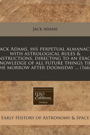 Cover of Jack Adams, His Perpetual Almanack with Astrological Rules & Instructions, Directing to an Exact Knowledge of All Future Things Till the Morrow After Doomsday ... (1662)