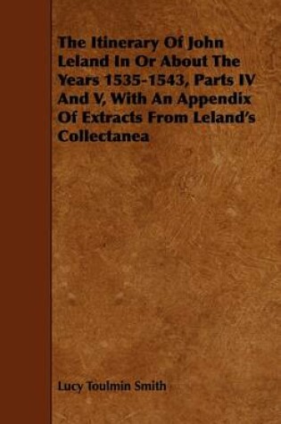 Cover of The Itinerary Of John Leland In Or About The Years 1535-1543, Parts IV And V, With An Appendix Of Extracts From Leland's Collectanea