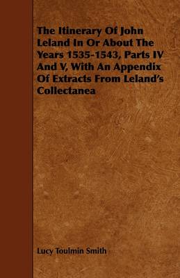 Book cover for The Itinerary Of John Leland In Or About The Years 1535-1543, Parts IV And V, With An Appendix Of Extracts From Leland's Collectanea