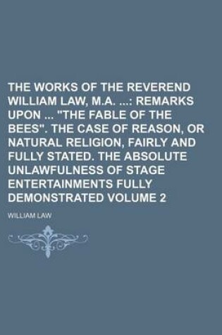 Cover of The Works of the Reverend William Law, M.A.; Remarks Upon "The Fable of the Bees." the Case of Reason, or Natural Religion, Fairly and Fully Stated. the Absolute Unlawfulness of Stage Entertainments Fully Demonstrated Volume 2