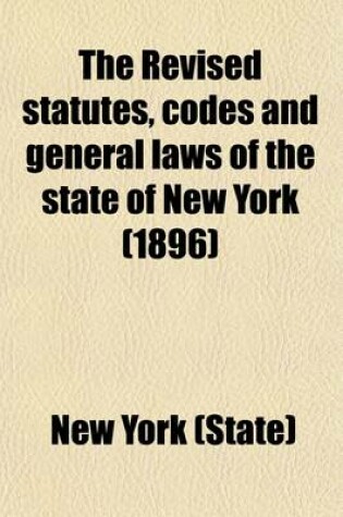 Cover of The Revised Statutes, Codes and General Laws of the State of New York; Containing the Text, Carefully Compared with the Original, and Certified by the Secretary of State, of All the General Statutory Law of the State in Force on Volume 1