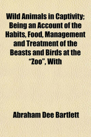 Cover of Wild Animals in Captivity; Being an Account of the Habits, Food, Management and Treatment of the Beasts and Birds at the "Zoo," with