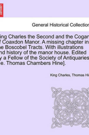 Cover of King Charles the Second and the Cogans of Coaxdon Manor. a Missing Chapter in the Boscobel Tracts. with Illustrations and History of the Manor House. Edited by a Fellow of the Society of Antiquaries [I.E. Thomas Chambers Hine].