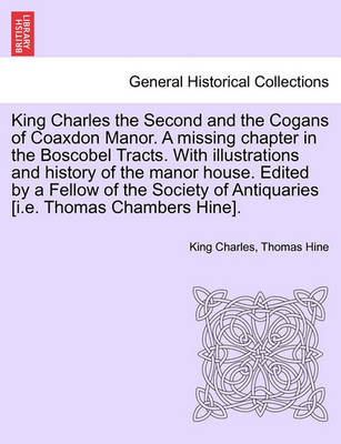 Book cover for King Charles the Second and the Cogans of Coaxdon Manor. a Missing Chapter in the Boscobel Tracts. with Illustrations and History of the Manor House. Edited by a Fellow of the Society of Antiquaries [I.E. Thomas Chambers Hine].