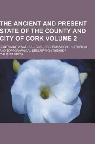 Cover of The Ancient and Present State of the County and City of Cork; Containing a Natural, Civil, Ecclesiastical, Historical, and Topographical Description T