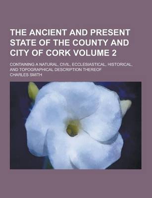 Book cover for The Ancient and Present State of the County and City of Cork; Containing a Natural, Civil, Ecclesiastical, Historical, and Topographical Description T