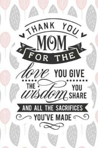 Cover of Thank You Mom for the Love You Give the Wisdom You Share and All the Sacrifices You've Made