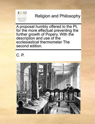 Book cover for A proposal humbly offered to the Pt, for the more effectual preventing the further growth of Popery. With the description and use of the ecclesiastical thermometer The second edition.