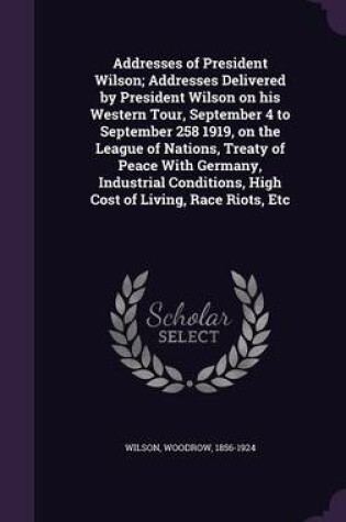 Cover of Addresses of President Wilson; Addresses Delivered by President Wilson on His Western Tour, September 4 to September 258 1919, on the League of Nations, Treaty of Peace with Germany, Industrial Conditions, High Cost of Living, Race Riots, Etc