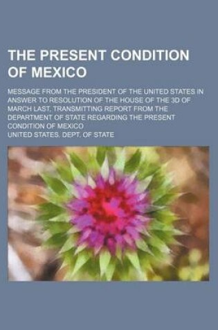 Cover of The Present Condition of Mexico; Message from the President of the United States in Answer to Resolution of the House of the 3D of March Last, Transmitting Report from the Department of State Regarding the Present Condition of Mexico