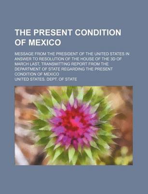 Book cover for The Present Condition of Mexico; Message from the President of the United States in Answer to Resolution of the House of the 3D of March Last, Transmitting Report from the Department of State Regarding the Present Condition of Mexico