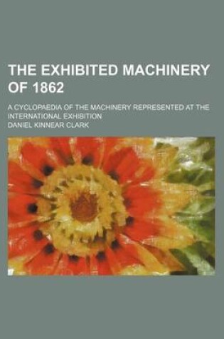 Cover of The Exhibited Machinery of 1862; A Cyclopaedia of the Machinery Represented at the International Exhibition