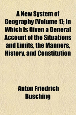 Cover of A New System of Geography (Volume 1); In Which Is Given a General Account of the Situations and Limits, the Manners, History, and Constitution