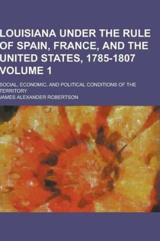 Cover of Louisiana Under the Rule of Spain, France, and the United States, 1785-1807; Social, Economic, and Political Conditions of the Territory Volume 1