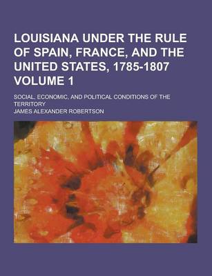 Book cover for Louisiana Under the Rule of Spain, France, and the United States, 1785-1807; Social, Economic, and Political Conditions of the Territory Volume 1