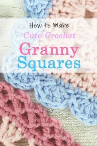 Cover of How to Make Cute Crochet Granny Squares