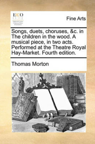 Cover of Songs, Duets, Choruses, &C. in the Children in the Wood. a Musical Piece, in Two Acts. Performed at the Theatre Royal Hay-Market. Fourth Edition.