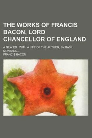 Cover of The Works of Francis Bacon, Lord Chancellor of England; A New Ed. with a Life of the Author, by Basil Montagu