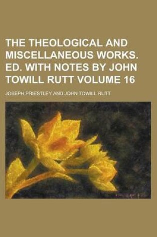 Cover of The Theological and Miscellaneous Works. Ed. with Notes by John Towill Rutt Volume 16