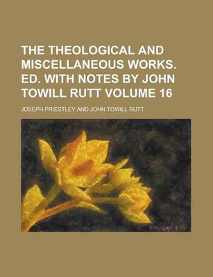 Book cover for The Theological and Miscellaneous Works. Ed. with Notes by John Towill Rutt Volume 16