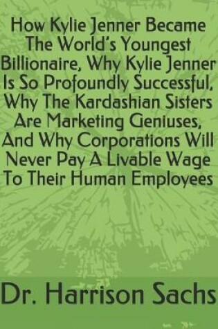 Cover of How Kylie Jenner Became The World's Youngest Billionaire, Why Kylie Jenner Is So Profoundly Successful, Why The Kardashian Sisters Are Marketing Geniuses, And Why Corporations Will Never Pay A Livable Wage To Their Human Employees