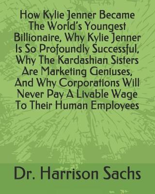 Book cover for How Kylie Jenner Became The World's Youngest Billionaire, Why Kylie Jenner Is So Profoundly Successful, Why The Kardashian Sisters Are Marketing Geniuses, And Why Corporations Will Never Pay A Livable Wage To Their Human Employees