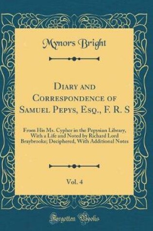 Cover of Diary and Correspondence of Samuel Pepys, Esq., F. R. S, Vol. 4: From His Ms. Cypher in the Pepysian Library, With a Life and Noted by Richard Lord Braybrooke; Deciphered, With Additional Notes (Classic Reprint)