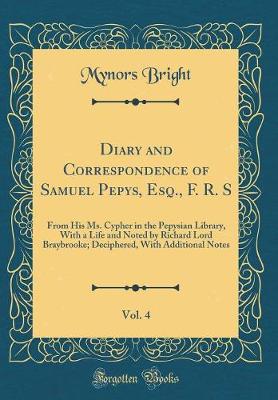 Book cover for Diary and Correspondence of Samuel Pepys, Esq., F. R. S, Vol. 4: From His Ms. Cypher in the Pepysian Library, With a Life and Noted by Richard Lord Braybrooke; Deciphered, With Additional Notes (Classic Reprint)
