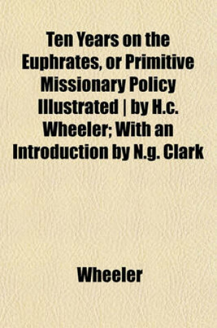 Cover of Ten Years on the Euphrates, or Primitive Missionary Policy Illustrated - By H.C. Wheeler; With an Introduction by N.G. Clark