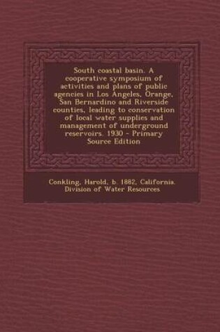 Cover of South Coastal Basin. a Cooperative Symposium of Activities and Plans of Public Agencies in Los Angeles, Orange, San Bernardino and Riverside Counties, Leading to Conservation of Local Water Supplies and Management of Underground Reservoirs. 1930 - Primary