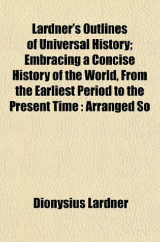 Cover of Lardner's Outlines of Universal History; Embracing a Concise History of the World, from the Earliest Period to the Present Time Arranged So That the Whole May Be Studied by Periods, or the History of Any Country May Be Read by Itself with Questions for Ex