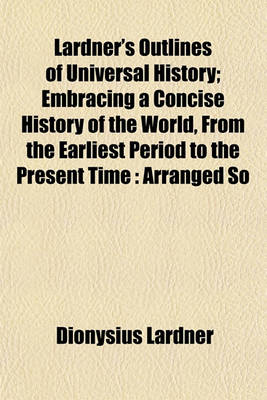 Book cover for Lardner's Outlines of Universal History; Embracing a Concise History of the World, from the Earliest Period to the Present Time Arranged So That the Whole May Be Studied by Periods, or the History of Any Country May Be Read by Itself with Questions for Ex