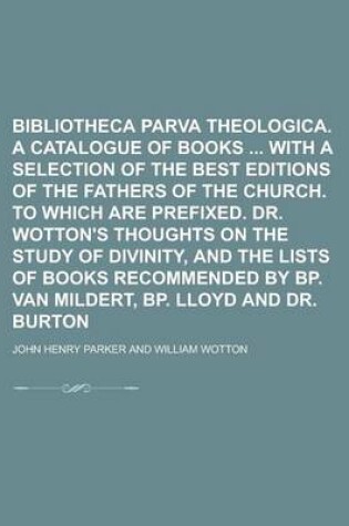 Cover of Bibliotheca Parva Theologica. a Catalogue of Books with a Selection of the Best Editions of the Fathers of the Church. to Which Are Prefixed. Dr. Wotton's Thoughts on the Study of Divinity, and the Lists of Books Recommended by BP. Van