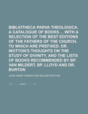 Book cover for Bibliotheca Parva Theologica. a Catalogue of Books with a Selection of the Best Editions of the Fathers of the Church. to Which Are Prefixed. Dr. Wotton's Thoughts on the Study of Divinity, and the Lists of Books Recommended by BP. Van