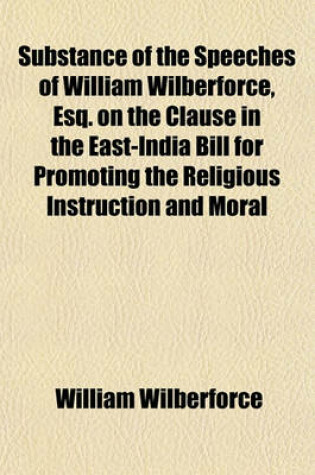 Cover of Substance of the Speeches of William Wilberforce, Esq. on the Clause in the East-India Bill for Promoting the Religious Instruction and Moral