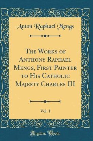 Cover of The Works of Anthony Raphael Mengs, First Painter to His Catholic Majesty Charles III, Vol. 1 (Classic Reprint)