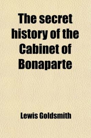 Cover of The Secret History of the Cabinet of Bonaparte; Including His Private Life, Character, Domestic Administration, and His Conduct to Foreign Powers Together with Secret Anecdotes of the Different Courts of Europe, and of the French Revolution. with Two Appe