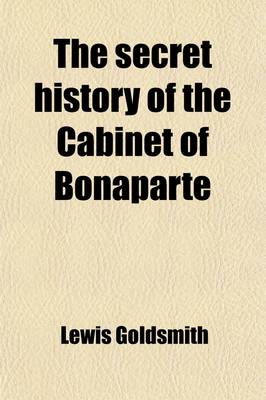 Book cover for The Secret History of the Cabinet of Bonaparte; Including His Private Life, Character, Domestic Administration, and His Conduct to Foreign Powers Together with Secret Anecdotes of the Different Courts of Europe, and of the French Revolution. with Two Appe