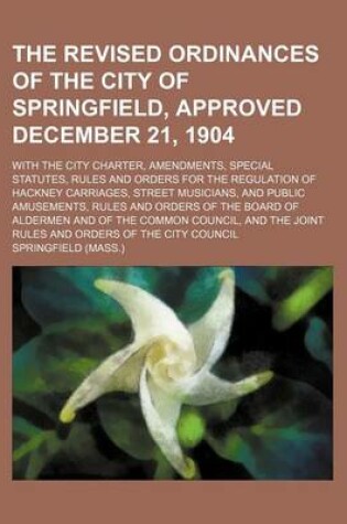 Cover of The Revised Ordinances of the City of Springfield, Approved December 21, 1904; With the City Charter, Amendments, Special Statutes, Rules and Orders for the Regulation of Hackney Carriages, Street Musicians, and Public Amusements, Rules and Orders of the Board