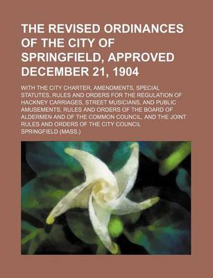 Book cover for The Revised Ordinances of the City of Springfield, Approved December 21, 1904; With the City Charter, Amendments, Special Statutes, Rules and Orders for the Regulation of Hackney Carriages, Street Musicians, and Public Amusements, Rules and Orders of the Board