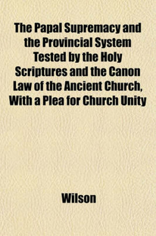 Cover of The Papal Supremacy and the Provincial System Tested by the Holy Scriptures and the Canon Law of the Ancient Church, with a Plea for Church Unity