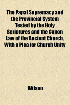 Book cover for The Papal Supremacy and the Provincial System Tested by the Holy Scriptures and the Canon Law of the Ancient Church, with a Plea for Church Unity