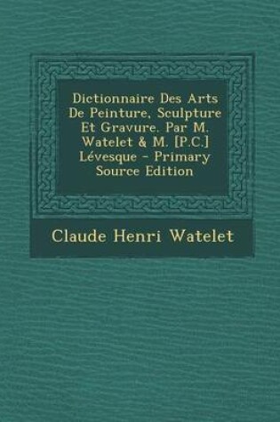 Cover of Dictionnaire Des Arts de Peinture, Sculpture Et Gravure. Par M. Watelet & M. [P.C.] Levesque - Primary Source Edition